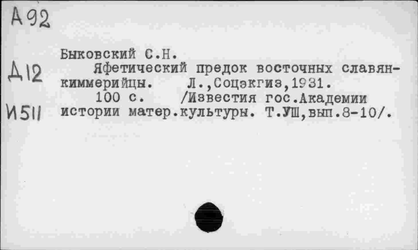 ﻿А 92
ÀI2
И5ІІ
Быковский С.Н.
Яфетический предок восточных славян-киммерийцы. Л.,Соцэкгиз,1931.
100 с. /Известия гос.Академии истории матер.культуры. Т.УИ1,вып.8-10/.